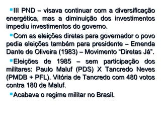  III PND – visava continuar com a diversificaçãoIII PND – visava continuar com a diversificação
energética, mas a diminuição dos investimentosenergética, mas a diminuição dos investimentos
impediu investimentos do governo.impediu investimentos do governo.
 Com as eleições diretas para governador o povoCom as eleições diretas para governador o povo
pedia eleições também para presidente – Emendapedia eleições também para presidente – Emenda
Dante de Oliveira (1983) – Movimento “Diretas Já”.Dante de Oliveira (1983) – Movimento “Diretas Já”.
 Eleições de 1985 – sem participação dosEleições de 1985 – sem participação dos
militares: Paulo Maluf (PDS) X Tancredo Nevesmilitares: Paulo Maluf (PDS) X Tancredo Neves
(PMDB + PFL). Vitória de Tancredo com 480 votos(PMDB + PFL). Vitória de Tancredo com 480 votos
contra 180 de Maluf.contra 180 de Maluf.
 Acabava o regime militar no Brasil.Acabava o regime militar no Brasil.
 