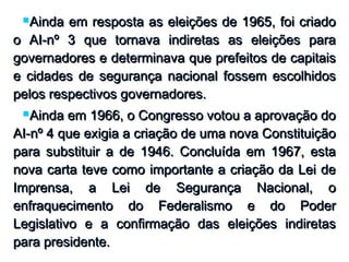 Ainda em resposta as eleições de 1965, foi criadoAinda em resposta as eleições de 1965, foi criado
o AI-nº 3 que tornava indiretas as eleições parao AI-nº 3 que tornava indiretas as eleições para
governadores e determinava que prefeitos de capitaisgovernadores e determinava que prefeitos de capitais
e cidades de segurança nacional fossem escolhidose cidades de segurança nacional fossem escolhidos
pelos respectivos governadores.pelos respectivos governadores.
Ainda em 1966, o Congresso votou a aprovação doAinda em 1966, o Congresso votou a aprovação do
AI-nº 4 que exigia a criação de uma nova ConstituiçãoAI-nº 4 que exigia a criação de uma nova Constituição
para substituir a de 1946. Concluída em 1967, estapara substituir a de 1946. Concluída em 1967, esta
nova carta teve como importante a criação da Lei denova carta teve como importante a criação da Lei de
Imprensa, a Lei de Segurança Nacional, oImprensa, a Lei de Segurança Nacional, o
enfraquecimento do Federalismo e do Poderenfraquecimento do Federalismo e do Poder
Legislativo e a confirmação das eleições indiretasLegislativo e a confirmação das eleições indiretas
para presidente.para presidente.
 