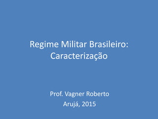 Regime Militar Brasileiro:
Caracterização
Prof. Vagner Roberto
Arujá, 2015
 