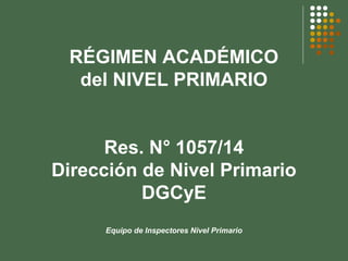 RÉGIMEN ACADÉMICO
del NIVEL PRIMARIO
Res. N° 1057/14
Dirección de Nivel Primario
DGCyE
Equipo de Inspectores Nivel Primario
 