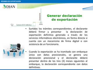 RÉGIMEN DE EXPORTACIÓN

• Surtidos los trámites correspondientes, el declarante
deberá firmar y presentar
la declaración de
exportación definitiva generada a través de los
servicios informáticos electrónicos, en forma directa si
cuenta con un mecanismo de firma digital o con
asistencia de un funcionario.
• Cuando la exportación se ha tramitado con embarque
único con datos provisionales, se genera una
declaración provisional y el declarante deberá
presentar dentro de los tres (3) meses siguientes al
embarque, la declaración correspondiente con datos
definitivos.

 