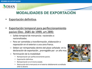 RÉGIMEN DE EXPORTACIÓN

MODALIDADES DE EXPORTACIÓN
• Exportación definitiva.
• Exportación temporal para perfeccionamiento
pasivo (Dec. 2685 de 1999, art.289):
– Salida temporal de mercancías nacionales o
nacionalizadas.
– Para ser sometidas a transformación, elaboración o
reparación en el exterior o una zona franca.
– Deben ser reimportadas dentro del plazo señalado en la
declaración de exportación , prorrogable por un año mas.
– Terminación de la modalidad:
•
•
•
•

Reimportación por perfeccionamiento pasivo.
Exportación definitiva.
Reimportación en el mismo estado.
Destrucción de la mercancía en el exterior debidamente acreditada
ante la aduana.

 