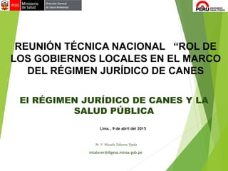 El RÉGIMEN JURÍDICO DE CANES Y LA
SALUD PÚBLICA
M. V. Micaela Talavera Tejeda
mtalaver@digesa.minsa.gob.pe
REUNIÓN TÉCNICA NACIONAL “ROL DE
LOS GOBIERNOS LOCALES EN EL MARCO
DEL RÉGIMEN JURÍDICO DE CANES
Lima , 9 de abril del 2015
 