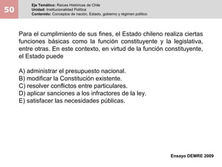 50
Eje Temático: Raíces Históricas de Chile
Unidad: Institucionalidad Política
Contenido: Conceptos de nación, Estado, gobierno y régimen político
Ensayo DEMRE 2009
Para el cumplimiento de sus fines, el Estado chileno realiza ciertas
funciones básicas como la función constituyente y la legislativa,
entre otras. En este contexto, en virtud de la función constituyente,
el Estado puede
A) administrar el presupuesto nacional.
B) modificar la Constitución existente.
C) resolver conflictos entre particulares.
D) aplicar sanciones a los infractores de la ley.
E) satisfacer las necesidades públicas.
 