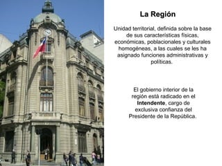 El gobierno interior de la
región está radicado en el
Intendente, cargo de
exclusiva confianza del
Presidente de la República.
La RegiónLa Región
Unidad territorial, definida sobre la base
de sus características físicas,
económicas, poblacionales y culturales
homogéneas, a las cuales se les ha
asignado funciones administrativas y
políticas.
 