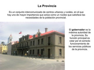 La Provincia
Es un conjunto intercomunicado de centros urbanos y rurales, en el que
hay uno de mayor importancia que actúa como un núcleo que satisface las
necesidades de la población provincial.
El gobernador es la
máxima autoridad de
la provincia. Su
función principal es
velar por el correcto
funcionamiento de
los servicios públicos
de la provincia.
 