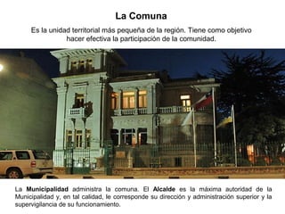 La Comuna
Es la unidad territorial más pequeña de la región. Tiene como objetivo
hacer efectiva la participación de la comunidad.
La Municipalidad administra la comuna. El Alcalde es la máxima autoridad de la
Municipalidad y, en tal calidad, le corresponde su dirección y administración superior y la
supervigilancia de su funcionamiento.
 