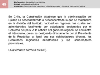 49
Eje Temático: Raíces Históricas de Chile
Unidad: Institucionalidad Política
Contenido: Conformación de los poderes públicos regionales y formas de participación política.
En Chile, la Constitución establece que la administración del
Estado es descentralizada o desconcentrada lo que se materializa
en la división del territorio nacional en regiones, las cuales son
administradas localmente por autoridades designadas por el
Gobierno del país. A la cabeza del gobierno regional se encuentra
el Intendente, quien es designado directamente por el Presidente
de la República, al igual que sus colaboradores directos, los
Secretarios regionales ministeriales y los Gobernadores
provinciales.
La alternativa correcta es la B).
 