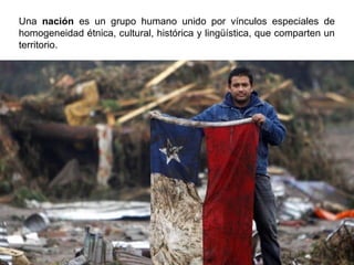 Una nación es un grupo humano unido por vínculos especiales de
homogeneidad étnica, cultural, histórica y lingüística, que comparten un
territorio.
 