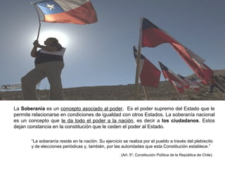 La Soberanía es un concepto asociado al poder. Es el poder supremo del Estado que le
permite relacionarse en condiciones de igualdad con otros Estados. La soberanía nacional
es un concepto que le da todo el poder a la nación, es decir a los ciudadanos. Estos
dejan constancia en la constitución que le ceden el poder al Estado.
“La soberanía reside en la nación. Su ejercicio se realiza por el pueblo a través del plebiscito
y de elecciones periódicas y, también, por las autoridades que esta Constitución establece.”
(Art. 5º, Constitución Política de la República de Chile).
 