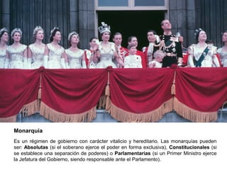 Monarquía
Es un régimen de gobierno con carácter vitalicio y hereditario. Las monarquías pueden
ser: Absolutas (si el soberano ejerce el poder en forma exclusiva), Constitucionales (si
se establece una separación de poderes) o Parlamentarias (si un Primer Ministro ejerce
la Jefatura del Gobierno, siendo responsable ante el Parlamento).
 