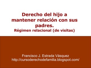 Derecho del hijo a mantener relación con sus padres. Régimen relacional (de visitas) Francisco J. Estrada Vásquez http://cursoderechodefamilia.blogspot.com/ 