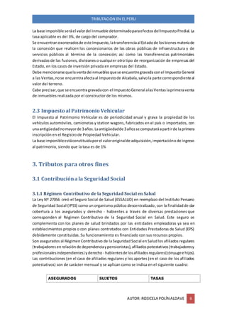 AUTOR: ROSICELA POLÍN ALDAVE 6
TRIBUTACION EN EL PERU
La base imponible seráel valordel inmueble determinadoparaefectosdel ImpuestoPredial.La
tasa aplicable es del 3%, de cargo del comprador.
Se encuentranexoneradosde este Impuesto,latransferenciaal Estadode losbienesmateriade
la concesión que realicen los concesionarios de las obras públicas de infraestructura y de
servicios públicos al término de la concesión; así como las transferencias patrimoniales
derivadas de las fusiones, divisiones o cualquier otro tipo de reorganización de empresas del
Estado, en los casos de inversión privada en empresas del Estado.
Debe mencionarse quelaventadeinmueblesquese encuentregravadaconel ImpuestoGeneral
a las Ventas,nose encuentraafectaal Impuestode Alcabala,salvola parte correspondienteal
valor del terreno.
Cabe precisar,que se encuentragravadacon el ImpuestoGeneral alasVentaslaprimeraventa
de inmuebles realizada por el constructor de los mismos.
2.3 Impuesto al Patrimonio Vehicular
El Impuesto al Patrimonio Vehicular es de periodicidad anual y grava la propiedad de los
vehículos automóviles, camionetas y station wagons, fabricados en el país o importados, con
unaantigüedadnomayorde 3años.Laantigüedadde 3añosse computaráapartirde laprimera
inscripción en el Registro de Propiedad Vehicular.
La base imponibleestáconstituidaporel valororiginalde adquisición,importaciónode ingreso
al patrimonio, siendo que la tasa es de 1%
3. Tributos para otros fines
3.1 Contribuciónala Seguridad Social
3.1.1 Régimen Contributivo de la Seguridad Social en Salud
La Ley Nº 27056 creó el Seguro Social de Salud (ESSALUD) en reemplazo del Instituto Peruano
de Seguridad Social (IPSS) como un organismo público descentralizado,con la finalidadde dar
cobertura a los asegurados y derecho - habientes a través de diversas prestaciones que
corresponden al Régimen Contributivo de la Seguridad Social en Salud. Este seguro se
complementa con los planes de salud brindados por las entidades empleadoras ya sea en
establecimientos propios o con planes contratados con Entidades Prestadoras de Salud (EPS)
debidamente constituidas. Su funcionamiento es financiado con sus recursos propios.
Son asegurados al RégimenContributivo de la Seguridad Social en Saludlos afiliados regulares
(trabajadoresenrelaciónde dependenciaypensionistas),afiliadospotestativos(trabajadoresy
profesionalesindependientes) yderecho - habientesde losafiliadosregulares(cónyugee hijos).
Las contribuciones (en el caso de afiliados regulares y los aportes (en el caso de los afiliados
potestativos) son de carácter mensual y se aplican como se indica en el siguiente cuadro:
ASEGURADOS SUJETOS TASAS
 