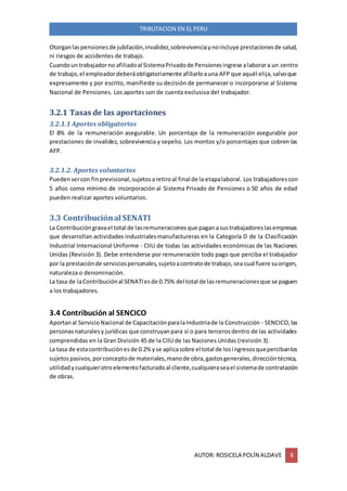 AUTOR: ROSICELA POLÍN ALDAVE 8
TRIBUTACION EN EL PERU
Otorganlaspensionesde jubilación,invalidez,sobrevivenciaynoincluye prestacionesde salud,
ni riesgos de accidentes de trabajo.
Cuandoun trabajadorno afiliadoal SistemaPrivadode Pensionesingrese alaborara un centro
de trabajo,el empleadordeberáobligatoriamente afiliarloauna AFP que aquél elija,salvoque
expresamente y por escrito, manifieste su decisión de permanecer o incorporarse al Sistema
Nacional de Pensiones. Los aportes son de cuenta exclusiva del trabajador.
3.2.1 Tasas de las aportaciones
3.2.1.1 Aportes obligatorios
El 8% de la remuneración asegurable. Un porcentaje de la remuneración asegurable por
prestaciones de invalidez, sobrevivencia y sepelio. Los montos y/o porcentajes que cobren las
AFP.
3.2.1.2. Aportes voluntarios
Puedensercon finprevisional,sujetosaretiroal final de la etapalaboral. Los trabajadorescon
5 años como mínimo de incorporación al Sistema Privado de Pensiones o 50 años de edad
pueden realizar aportes voluntarios.
3.3 Contribuciónal SENATI
La Contribucióngravael total de lasremuneracionesque paganasustrabajadoreslasempresas
que desarrollan actividades industrialesmanufactureras en la Categoría D de la Clasificación
Industrial Internacional Uniforme - CIIU de todas las actividades económicas de las Naciones
Unidas (Revisión 3). Debe entenderse por remuneración todo pago que perciba el trabajador
por la prestaciónde serviciospersonales,sujetoacontratode trabajo,sea cual fuere suorigen,
naturaleza o denominación.
La tasa de laContribuciónal SENATIesde 0.75% del total de lasremuneracionesque se paguen
a los trabajadores.
3.4 Contribución al SENCICO
Aportanal ServicioNacional de CapacitaciónparalaIndustriade la Construcción - SENCICO,las
personasnaturalesy jurídicas que construyanpara sí o para tercerosdentro de las actividades
comprendidas en la Gran División 45 de la CIIU de las Naciones Unidas (revisión 3).
La tasa de estacontribuciónesde 0.2% yse aplicasobre el total de losingresosquepercibanlos
sujetospasivos,porconceptode materiales,manode obra,gastosgenerales,direccióntécnica,
utilidadycualquierotroelementofacturadoal cliente,cualquieraseael sistemade contratación
de obras.
 