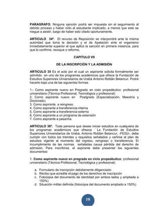 PARAGRAFO: Ninguna sanción podrá ser impuesta sin el seguimiento al
debido proceso y haber oído al estudiante implicado, a menos que este se
niegue a asistir, luego de haber sido citado oportunamente.

ARTICULO 34º. El recurso de Reposición se interpondrá ante la misma
autoridad que toma la decisión y el de Apelación ante el organismo
inmediatamente superior al que aplicó la sanción en primera instancia, para
que lo confirme, revoque o reforme.

                              CAPITULO VII

                  DE LA INSCRIPCIÓN Y LA ADMISIÓN

ARTICULO 35 Es el acto por el cual un aspirante solicita formalmente ser
admitido en uno de los programas académicos que ofrece la Fundación de
Estudios Superiores Universitarios de Urabá Antonio Roldán Betancur. Podrá
hacerlo bajo una de las siguientes formas:

1.- Como aspirante nuevo en Pregrado en ciclo propedéutico: profesional
universitario (Técnica Profesional, Tecnológica y profesional)
2. Como aspirante nuevo en Postgrado (Especialización, Maestría y
Doctorado)
3. Como aspirante a reingreso
4. Como aspirante a transferencia interna
5. Como aspirante a transferencia externa
6. Como aspirante a un programa de extensión
7. Como aspirante a pasantía.

ARTICULO 36º. Toda persona que desee iniciar estudios en cualquiera de
los programas académicos que ofrezca          La Fundación de Estudios
Superiores Universitarios de Urabá, Antonio Roldán Betancur, -FESU-, debe
cumplir con todos los trámites y requisitos señalados y ceñirse al plan de
estudios vigente al momento del ingreso, reingreso o transferencia. El
incumplimiento de las normas señaladas causa pérdida del derecho de
admisión. Para inscribirse, el aspirante debe presentar los siguientes
documentos:

1. Como aspirante nuevo en pregrado en ciclo propedéutico: profesional
universitario (Técnica Profesional, Tecnológica y profesional)

   a. Formulario de inscripción debidamente diligenciado
   b. Recibo que acredite el pago de los derechos de inscripción
   c. Fotocopia del documento de identidad por ambos lados y ampliada a
      150%)
   d. Situación militar definida (fotocopia del documento ampliado a 150%)



                                      10
 