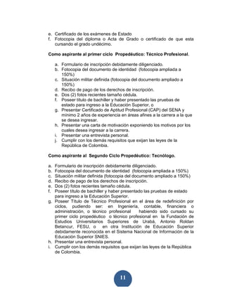 e. Certificado de los exámenes de Estado
f. Fotocopia del diploma o Acta de Grado o certificado de que esta
   cursando el grado undécimo.

Como aspirante al primer ciclo Propedéutico: Técnico Profesional.

     a. Formulario de inscripción debidamente diligenciado.
     b. Fotocopia del documento de identidad (fotocopia ampliada a
        150%)
     c. Situación militar definida (fotocopia del documento ampliado a
        150%)
     d. Recibo de pago de los derechos de inscripción.
     e. Dos (2) fotos recientes tamaño cédula.
     f. Poseer título de bachiller y haber presentado las pruebas de
        estado para ingreso a la Educación Superior, o
     g. Presentar Certificado de Aptitud Profesional (CAP) del SENA y
        mínimo 2 años de experiencia en áreas afines a la carrera a la que
        se desea ingresar.
     h. Presentar una carta de motivación exponiendo los motivos por los
        cuales desea ingresar a la carrera.
     i. Presentar una entrevista personal.
     j. Cumplir con los demás requisitos que exijan las leyes de la
        República de Colombia.

Como aspirante al Segundo Ciclo Propedéutico: Tecnólogo.

a. Formulario de inscripción debidamente diligenciado.
b. Fotocopia del documento de identidad (fotocopia ampliada a 150%)
c. Situación militar definida (fotocopia del documento ampliado a 150%)
d. Recibo de pago de los derechos de inscripción.
e. Dos (2) fotos recientes tamaño cédula.
f. Poseer título de bachiller y haber presentado las pruebas de estado
   para ingreso a la Educación Superior.
g. Poseer Título de Técnico Profesional en el área de redefinición por
   ciclos, pudiendo ser: en Ingeniería, contable, financiera o
   administración, o técnico profesional        habiendo sido cursado su
   primer ciclo propedéutico o técnico profesional en la Fundación de
   Estudios Universitarios Superiores de Urabá, Antonio Roldan
   Betancur, FESU, o         en otra Institución de Educación Superior
   debidamente reconocida en el Sistema Nacional de Información de la
   Educación Superior SNIES.
h. Presentar una entrevista personal.
i. Cumplir con los demás requisitos que exijan las leyes de la República
   de Colombia.




                                     11
 