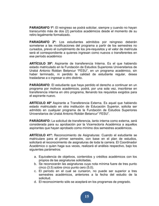 PARAGRAFO 1º: El reingreso se podrá solicitar, siempre y cuando no hayan
transcurrido más de dos (2) períodos académicos desde el momento de su
retiro legalmente formalizado.

PARAGRAFO 2º: Los estudiantes admitidos por reingreso deberán
someterse a las modificaciones del programa a partir de los semestres no
cursados, previo el cumplimiento de los pre-requisitos y el valor de matrícula
será el correspondiente a quienes ingresan como nuevos o transferentes en
ese período académico

ARTÍCULO 39º: Aspirante de transferencia Interna. Es el que habiendo
estado matriculado en la Fundación de Estudios Superiores Universitarios de
Urabá Antonio Roldan Betancur “FESU”, en un programa académico, sin
haber terminado, ni perdido la calidad de estudiante regular, desea
trasladarse a o ingresar a otro distinto.

PARÁGRAFO: El estudiante que haya perdido el derecho a continuar en un
programa por motivos académicos, podrá, por una sola vez, inscribirse en
transferencia interna en otro programa, llenando los requisitos exigidos para
el aspirante nuevo.

ARTÍCULO 40º Aspirante a Transferencia Externa. Es aquel que habiendo
estado matriculado en otra institución de Educación Superior, solicita ser
admitido en cualquier programa de la Fundación de Estudios Superiores
Universitarios de Urabá Antonio Roldán Betancur” FESU”.

PARÁGRAFO: La solicitud de transferencia, tanto interna como externa, será
considerada para su aprobación por la Vicerrectoría Académica a aquellos
aspirantes que hayan aprobado como mínimo dos semestres académicos.

ARTÍCULO 41º: Reconocimiento de Asignaturas: Cuando el estudiante se
matriculare para el primer semestre, con base en el plan de estudios,
solicitará el reconocimiento de asignaturas de toda la carrera. El Coordinador
Académico o quien haga sus veces, realizará el análisis respectivo, bajo los
siguientes parámetros:

   a. Equivalencia de objetivos, contenidos y créditos académicos con los
      propios de las asignaturas solicitadas.
   b. Se reconocerán las asignaturas cuya nota mínima fuere de tres punto
      cinco (3.5) sobre cinco punto cero (5.0).
   c. El período en el cual se cursaron, no puede ser superior a tres
      semestres académicos, anteriores a la fecha del estudio de la
      solicitud.
   d. El reconocimiento sólo se aceptará en los programas de pregrado.



                                        15
 