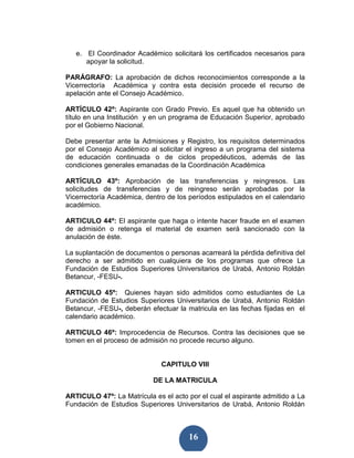e. El Coordinador Académico solicitará los certificados necesarios para
      apoyar la solicitud.

PARÁGRAFO: La aprobación de dichos reconocimientos corresponde a la
Vicerrectoría Académica y contra esta decisión procede el recurso de
apelación ante el Consejo Académico.

ARTÍCULO 42º: Aspirante con Grado Previo. Es aquel que ha obtenido un
título en una Institución y en un programa de Educación Superior, aprobado
por el Gobierno Nacional.

Debe presentar ante la Admisiones y Registro, los requisitos determinados
por el Consejo Académico al solicitar el ingreso a un programa del sistema
de educación continuada o de ciclos propedéuticos, además de las
condiciones generales emanadas de la Coordinación Académica

ARTÍCULO 43º: Aprobación de las transferencias y reingresos. Las
solicitudes de transferencias y de reingreso serán aprobadas por la
Vicerrectoría Académica, dentro de los períodos estipulados en el calendario
académico.

ARTICULO 44º: El aspirante que haga o intente hacer fraude en el examen
de admisión o retenga el material de examen será sancionado con la
anulación de éste.

La suplantación de documentos o personas acarreará la pérdida definitiva del
derecho a ser admitido en cualquiera de los programas que ofrece La
Fundación de Estudios Superiores Universitarios de Urabá, Antonio Roldán
Betancur, -FESU-.

ARTICULO 45º: Quienes hayan sido admitidos como estudiantes de La
Fundación de Estudios Superiores Universitarios de Urabá, Antonio Roldán
Betancur, -FESU-, deberán efectuar la matricula en las fechas fijadas en el
calendario académico.

ARTICULO 46º: Improcedencia de Recursos. Contra las decisiones que se
tomen en el proceso de admisión no procede recurso alguno.


                              CAPITULO VIII

                           DE LA MATRICULA

ARTICULO 47º: La Matrícula es el acto por el cual el aspirante admitido a La
Fundación de Estudios Superiores Universitarios de Urabá, Antonio Roldán



                                       16
 