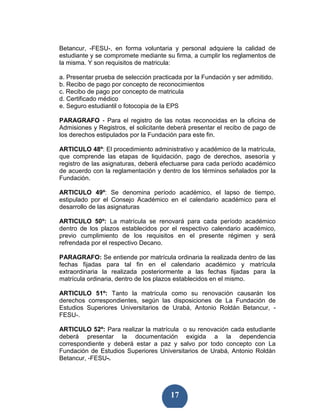 Betancur, -FESU-, en forma voluntaria y personal adquiere la calidad de
estudiante y se compromete mediante su firma, a cumplir los reglamentos de
la misma. Y son requisitos de matricula:

a. Presentar prueba de selección practicada por la Fundación y ser admitido.
b. Recibo de pago por concepto de reconocimientos
c. Recibo de pago por concepto de matricula
d. Certificado médico
e. Seguro estudiantil o fotocopia de la EPS

PARAGRAFO - Para el registro de las notas reconocidas en la oficina de
Admisiones y Registros, el solicitante deberá presentar el recibo de pago de
los derechos estipulados por la Fundación para este fin.

ARTICULO 48º: El procedimiento administrativo y académico de la matrícula,
que comprende las etapas de liquidación, pago de derechos, asesoría y
registro de las asignaturas, deberá efectuarse para cada período académico
de acuerdo con la reglamentación y dentro de los términos señalados por la
Fundación.

ARTICULO 49º: Se denomina período académico, el lapso de tiempo,
estipulado por el Consejo Académico en el calendario académico para el
desarrollo de las asignaturas

ARTICULO 50º: La matrícula se renovará para cada período académico
dentro de los plazos establecidos por el respectivo calendario académico,
previo cumplimiento de los requisitos en el presente régimen y será
refrendada por el respectivo Decano.

PARAGRAFO: Se entiende por matrícula ordinaria la realizada dentro de las
fechas fijadas para tal fin en el calendario académico y matrícula
extraordinaria la realizada posteriormente a las fechas fijadas para la
matrícula ordinaria, dentro de los plazos establecidos en el mismo.

ARTICULO 51º: Tanto la matrícula como su renovación causarán los
derechos correspondientes, según las disposiciones de La Fundación de
Estudios Superiores Universitarios de Urabá, Antonio Roldán Betancur, -
FESU-.

ARTICULO 52º: Para realizar la matrícula o su renovación cada estudiante
deberá presentar la documentación exigida a la dependencia
correspondiente y deberá estar a paz y salvo por todo concepto con La
Fundación de Estudios Superiores Universitarios de Urabá, Antonio Roldán
Betancur, -FESU-.




                                       17
 