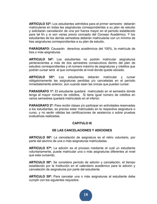 ARTICULO 53º: Los estudiantes admitidos para el primer semestre deberán
matricularse en todas las asignaturas correspondientes a su plan de estudio
y solicitarán cancelación de una por fuerza mayor en el período establecido
para tal fin y si son varias previo concepto del Consejo Académico. Y los
estudiantes de los demás semestres deberán matricularse con un mínimo de
tres asignaturas correspondientes a su plan de estudio.

PARÁGRAFO: Causarán derechos académicos del 100%, la matrícula de
tres o más asignaturas

ARTICULO 54º: Los estudiantes no podrán matricular asignaturas
pertenecientes a más de dos semestres consecutivos dentro del plan de
estudios correspondientes y el número máximo de asignaturas y créditos que
podrán cursar será el que corresponde al nivel donde quede ubicado.

ARTICULO 55ª: Los estudiantes deberán matricular y cursar
obligatoriamente las asignaturas perdidas y/o canceladas en el período
inmediatamente anterior, aún cuando sean las únicas que puedan cursar.

PARAGRAFO 1º: El estudiante quedará matriculado en el semestre donde
tenga el mayor número de créditos. Si tiene igual número de créditos en
varios semestres quedará matriculado en el inferior.

PARAGRAFO 2º: Para recibir clases y/o participar en actividades reservadas
a los estudiantes, es preciso estar matriculado en la respectiva asignatura o
curso, y no serán válidas las certificaciones de asistencia o sobre pruebas
evaluativas realizadas.

                               CAPITULO IX

                DE LAS CANCELACIONES Y ADICIONES

ARTICULO 56º: La cancelación de asignatura es el retiro voluntario, por
parte del alumno de una o más asignaturas matriculadas.

ARTICULO 57º: La adición es el proceso mediante el cual un estudiante
voluntariamente, puede matricular una o más asignaturas diferentes al nivel
que esta cursando.

ARTICULO 58º: Se considera período de adición y cancelación, el tiempo
establecido por la Institución en el calendario académico para la adición y
cancelación de asignaturas por parte del estudiante.

ARTICULO 59º: Para cancelar una o más asignaturas el estudiante debe
cumplir con los siguientes requisitos:



                                       18
 