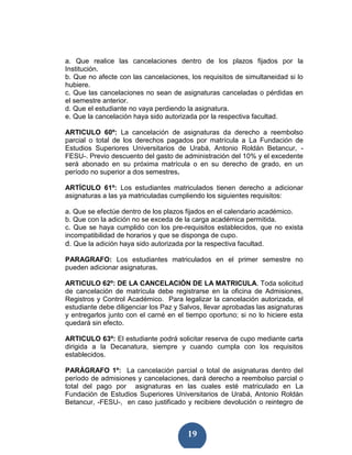 a. Que realice las cancelaciones dentro de los plazos fijados por la
Institución.
b. Que no afecte con las cancelaciones, los requisitos de simultaneidad si lo
hubiere.
c. Que las cancelaciones no sean de asignaturas canceladas o pérdidas en
el semestre anterior.
d. Que el estudiante no vaya perdiendo la asignatura.
e. Que la cancelación haya sido autorizada por la respectiva facultad.

ARTICULO 60º: La cancelación de asignaturas da derecho a reembolso
parcial o total de los derechos pagados por matrícula a La Fundación de
Estudios Superiores Universitarios de Urabá, Antonio Roldán Betancur, -
FESU-. Previo descuento del gasto de administración del 10% y el excedente
será abonado en su próxima matrícula o en su derecho de grado, en un
período no superior a dos semestres.

ARTÍCULO 61º: Los estudiantes matriculados tienen derecho a adicionar
asignaturas a las ya matriculadas cumpliendo los siguientes requisitos:

a. Que se efectúe dentro de los plazos fijados en el calendario académico.
b. Que con la adición no se exceda de la carga académica permitida.
c. Que se haya cumplido con los pre-requisitos establecidos, que no exista
incompatibilidad de horarios y que se disponga de cupo.
d. Que la adición haya sido autorizada por la respectiva facultad.

PARAGRAFO: Los estudiantes matriculados en el primer semestre no
pueden adicionar asignaturas.

ARTICULO 62º: DE LA CANCELACIÓN DE LA MATRICULA. Toda solicitud
de cancelación de matrícula debe registrarse en la oficina de Admisiones,
Registros y Control Académico. Para legalizar la cancelación autorizada, el
estudiante debe diligenciar los Paz y Salvos, llevar aprobadas las asignaturas
y entregarlos junto con el carné en el tiempo oportuno; si no lo hiciere esta
quedará sin efecto.

ARTICULO 63º: El estudiante podrá solicitar reserva de cupo mediante carta
dirigida a la Decanatura, siempre y cuando cumpla con los requisitos
establecidos.

PARÁGRAFO 1º: La cancelación parcial o total de asignaturas dentro del
período de admisiones y cancelaciones, dará derecho a reembolso parcial o
total del pago por asignaturas en las cuales esté matriculado en La
Fundación de Estudios Superiores Universitarios de Urabá, Antonio Roldán
Betancur, -FESU-, en caso justificado y recibiere devolución o reintegro de



                                        19
 