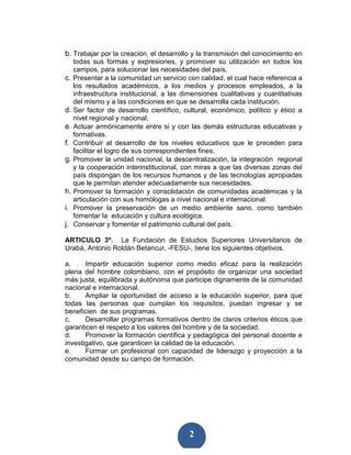 b. Trabajar por la creación, el desarrollo y la transmisión del conocimiento en
   todas sus formas y expresiones, y promover su utilización en todos los
   campos, para solucionar las necesidades del país.
c. Presentar a la comunidad un servicio con calidad, el cual hace referencia a
   los resultados académicos, a los medios y procesos empleados, a la
   infraestructura institucional, a las dimensiones cualitativas y cuantitativas
   del mismo y a las condiciones en que se desarrolla cada institución.
d. Ser factor de desarrollo científico, cultural, económico, político y ético a
   nivel regional y nacional.
e. Actuar armónicamente entre si y con las demás estructuras educativas y
   formativas.
f. Contribuir al desarrollo de los niveles educativos que le preceden para
   facilitar el logro de sus correspondientes fines.
g. Promover la unidad nacional, la descentralización, la integración regional
   y la cooperación interinstitucional, con miras a que las diversas zonas del
   país dispongan de los recursos humanos y de las tecnologías apropiadas
   que le permitan atender adecuadamente sus necesidades.
h. Promover la formación y consolidación de comunidades académicas y la
   articulación con sus homólogas a nivel nacional e internacional.
i. Promover la preservación de un medio ambiente sano, como también
   fomentar la educación y cultura ecológica.
j. Conservar y fomentar el patrimonio cultural del país.

ARTICULO 3º. La Fundación de Estudios Superiores Universitarios de
Urabá, Antonio Roldán Betancur, -FESU-, tiene los siguientes objetivos.

a.     Impartir educación superior como medio eficaz para la realización
plena del hombre colombiano, con el propósito de organizar una sociedad
más justa, equilibrada y autónoma que participe dignamente de la comunidad
nacional e internacional.
b.     Ampliar la oportunidad de acceso a la educación superior, para que
todas las personas que cumplan los requisitos, puedan ingresar y se
beneficien de sus programas.
c.     Desarrollar programas formativos dentro de claros criterios éticos que
garanticen el respeto a los valores del hombre y de la sociedad.
d.     Promover la formación científica y pedagógica del personal docente e
investigativo, que garanticen la calidad de la educación.
e.     Formar un profesional con capacidad de liderazgo y proyección a la
comunidad desde su campo de formación.




                                         2
 