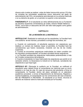 dineros solo si estas se realizan antes de haber transcurrido quince (15) días
de iniciadas las actividades académicas previo descuento del gasto de
administración del 10% y el excedente será abonado en su próxima matrícula
o en su derecho de grado, en un período no superior a dos semestres.

PARÁGRAFO 2º: Si el estudiante se retira definitivamente de La Fundación
de Estudios Superiores Universitarios de Urabá, Antonio Roldán Betancur, -
FESU-, se le hará un descuento del 20% del valor total pagado como gastos
de administración.

                                CAPITULO X

                   DE LA REVISIÓN DE LA MATRICULA

ARTÍCULO 64º: Realizada la matrícula por los estudiantes, la Facultad hará
una auditoría de las mismas y procederá a corregir las anomalías, así:

a. Cuando sin autorización, el estudiante aparezca con asignaturas que
totalicen un número de materias mayor al permitido, la Facultad hará las
cancelaciones que fueren necesarias, iniciando con las de los niveles
superiores.
b. Cuando se encuentren asignaturas matriculadas sin haber cumplido con
los requisitos correspondientes, la Facultad cancelará dichas asignaturas.
c. La Facultad cancelará las asignaturas matriculadas pertenecientes a más
de 3 niveles consecutivos del programa.
d. Cuando el estudiante no haya matriculado las asignaturas que perdió en el
semestre anterior, la Decanatura la incluirá en la matrícula, cancelando las
asignaturas a que haya lugar.

ARTICULO 65º: Efectuada la auditoría por la Facultad, se notificará al
estudiante quien deberá firmar el comprobante de matrícula para su envío
posterior a su hoja de vida. En caso de renuencia del estudiante a firmar el
comprobante, la Facultad, dentro del plazo señalado en el calendario
académico procederá a enviar al Departamento de Admisiones, Registros y
Control Académico, el comprobante con las correcciones del caso anotando,
NO SE PRESENTO A REVISIÓN. El estudiante al no firmar, renuncia al
derecho de reclamar sobre la matrícula revisada por la Facultad.




                                        20
 
