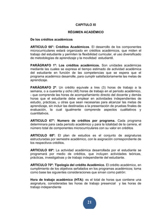 CAPITULO XI

                           RÉGIMEN ACADÉMICO

De los créditos académicos

ARTICULO 66°: Créditos Académicos. El desarrollo de los componentes
microcurriculares estará organizado en créditos académicos, que miden el
trabajo del estudiante y permiten la flexibilidad curricular, el uso diversificado
de metodologías de aprendizaje y la movilidad estudiantil.

PARÁGRAFO 1º: Los créditos académicos. Son unidades académicas
mediante las cuales se expresa el tiempo estimado de actividad académica
del estudiante en función de las competencias que se espera que el
programa académico desarrolle, para cumplir satisfactoriamente las metas de
aprendizaje.

PARÁGRAFO 2º: Un crédito equivale a tres (3) horas de trabajo a la
semana, o a cuarenta y ocho (48) horas de trabajo en el período académico,
- que comprende las horas de acompañamiento directo del docente y demás
horas que el estudiante debe emplear en actividades independientes de
estudio, prácticas, u otras que sean necesarias para alcanzar las metas de
aprendizaje, sin incluir las destinadas a la presentación de pruebas finales de
evaluación, la cual igualmente comprende aspectos cualitativos y
cuantitativos.

ARTICULO 67°: Numero de créditos por programa. Cada programa
determinara para cada periodo académico y para la totalidad de la carrera, el
número total de componentes microcurriculares con su valor en créditos

ARTICULO 68º: El plan de estudios es el conjunto de asignaturas
estructuradas por semestre académico, con la asignación correspondiente de
los respectivos créditos.

ARTICULO 69º: La actividad académica desarrollada por el estudiante se
programará por medio de créditos, que incluyen actividades teóricas,
prácticas, investigativas y de trabajo independiente del estudiante.

ARTICULO 70º: Tipología del crédito Académico. El crédito académico, en
cumplimiento de los objetivos señalados en los programas académicos; toma
como base las siguientes consideraciones que sirvan como patrón:

Hora de trabajo académico (HTA): es el total de horas que contiene una
asignatura, consideradas las horas de trabajo presencial y las horas de
trabajo independiente



                                          21
 