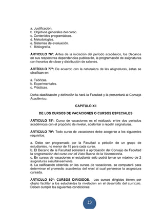 a. Justificación.
b. Objetivos generales del curso.
c. Contenidos programáticos.
d. Metodologías.
e. Sistemas de evaluación.
f. Bibliografía.

ARTICULO 76º: Antes de la iniciación del período académico, los Decanos
en sus respectivas dependencias publicarán, la programación de asignaturas
con horarios de clase y distribución de salones.

ARTÍCULO 77º: De acuerdo con la naturaleza de las asignaturas, éstas se
clasifican en:

a. Teóricas.
b. Experimentales.
c. Prácticas.

Dicha clasificación y definición la hará la Facultad y la presentará al Consejo
Académico.

                                CAPITULO XII

      DE LOS CURSOS DE VACACIONES O CURSOS ESPECIALES

ARTICULO 78º: Curso de vacaciones es el realizado entre dos períodos
académicos con el propósito de nivelar, adelantar o repetir asignaturas.

ARTICULO 79º: Todo curso de vacaciones debe acogerse a los siguientes
requisitos:

a. Debe ser programado por la Facultad a petición de un grupo de
estudiantes, no menor de 15 para cada curso.
b. El Decano de la Facultad someterá a aprobación del Consejo de Facultad
la programación del curso con el Visto Bueno de la Vicerrectoría.
c. En cursos de vacaciones el estudiante sólo podrá tomar un máximo de 2
asignaturas simultáneamente.
d. La calificación obtenida en los cursos de vacaciones, se computará para
determinar el promedio académico del nivel al cual pertenece la asignatura
cursada.

ARTICULO 80º: CURSOS DIRIGIDOS. Los cursos dirigidos tienen por
objeto facilitar a los estudiantes la nivelación en el desarrollo del currículo.
Deben cumplir las siguientes condiciones:



                                         23
 