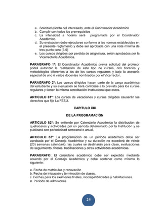 a. Solicitud escrita del interesado, ante el Coordinador Académico
   b. Cumplir con todos los prerrequisitos
   c. La intensidad a horaria será          programada por el Coordinador
      Académico.
   d. Su evaluación debe ejecutarse conforme a las normas establecidas en
      el presente reglamento y debe ser aprobada con una nota mínima de
      tres punto cero (3.5)
   e. Los cursos dirigidos por perdida de asignatura, serán aprobados por la
      Vicerrectoría Académica.

PARAGRAFO 1º: El Coordinador Académico previa solicitud del profesor
podrá autorizar la realización de este tipo de cursos, con horarios y
metodologías diferentes a los de los cursos regulares y bajo la asesoría
especial de uno ó varios docentes nombrados por el Vicerrector.

PARAGRAFO 2º: Los cursos dirigidos hacen parte de la carga académica
del estudiante y su evaluación se hará conforme a lo previsto para los cursos
regulares y tienen la misma acreditación Institucional que estos.

ARTICULO 81º: Los cursos de vacaciones y cursos dirigidos causarán los
derechos que fije La FESU.

                               CAPITULO XIII

                         DE LA PROGRAMACIÓN

ARTICULO 82º: Se entiende por Calendario Académico la distribución de
quehaceres y actividades por un período determinado por la Institución y se
publicará con periodicidad semestral o anual.

ARTICULO 83º: La programación de un período académico debe ser
aprobada por el Consejo Académico y su duración no excederá de veinte
(20) semanas calendario, las cuales se destinarán para clase, evaluaciones
de seguimiento, finales, habilitaciones y otras actividades académicas.

PARAGRAFO: El calendario académico debe ser expedido mediante
acuerdo por el Consejo Académico y debe contener como mínimo lo
siguiente:

a. Fecha de matrículas y renovación
b. Fecha de iniciación y terminación de clases.
c. Fechas para los exámenes finales, incompatibilidades y habilitaciones.
e. Período de admisiones




                                        24
 