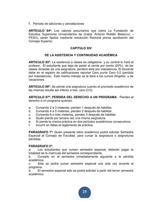 f. Período de adiciones y cancelaciones

ARTÍCULO 84º: Los valores pecuniarios que cobra La Fundación de
Estudios Superiores Universitarios de Urabá, Antonio Roldán Betancur, -
FESU-, serán fijados mediante resolución Rectoral previa aprobación del
Consejo Superior.

                                CAPITULO XIV

            DE LA ASISTENCIA Y CONTINUIDAD ACADÉMICA

ARTICULO 85º: La asistencia a clases es obligatoria y su control lo hará el
profesor. El estudiante que deje de asistir al veinte por ciento (20%) de las
clases dictadas de una asignatura, perderá ésta por inasistencia. El Docente
debe en el registro de calificaciones reportar Cero punto Cero 0.0 (perdida
por inasistencia). Este mismo manejo se le dará a los cursos dirigidos y de
vacaciones.

ARTICULO 86º: Se pierde una asignatura cuando el promedio académico de
las mismas resulta ser inferior a tres cero (3.0).

ARTICULO 87º: PERDIDA DEL DERECHO A UN PROGRAMA. Pierden el
derecho a un programa quienes:

a.   Cursando 2 a 3 materias, pierden 1 después de habilitar.
b.   Cursando 4 a 5 materias, pierden 2 después de habilitar.
c.   Cursando 6 o más materias, pierden 3 después de habilitar.
d.   Quién pierda por tercera vez una misma asignatura.
e.   Si pierde la misma práctica en dos períodos académicos consecutivos.
f.   Incurrir en faltas al reglamento de práctica.

PARAGRAFO 1º: Quién presente retiro académico podrá solicitar Semestre
Especial al Consejo de Facultad, para cursar la asignatura o asignaturas
pérdidas.

PARAGRAFO 2º:
a.      Los estudiantes que cursen semestre especial, deberán pagar la
totalidad de la matrícula del semestre correspondiente.
b.      Cursarlo en el semestre inmediatamente siguiente a la pérdida
académica.
c.      Sólo se podrá cursar semestre especial una sola vez durante el
programa.
d.      El semestre especial sólo se podrá solicitar a partir del tercer semestre
académico.




                                         25
 