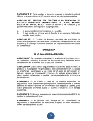 PARAGRAFO 3º: Para aprobar el semestre especial el estudiante deberá
obtener una nota mínima de 3.5 en cada una de las asignaturas cursadas.

ARTICULO 88º: PERDIDA DEL DERECHO A LA FUNDACION DE
ESTUDIOS SUPERIORES UNIVERSITARIOS DE URABÁ, ANTONIO
ROLDÁN BETANCUR, -FESU-. Pierde el derecho a la Fundación y no
podrán matricularse en ninguno de sus programas:

a.    El que cursando semestre especial, lo reprueba.
b.    El que pierda por primera vez el derecho a un programa habiéndolo
      perdido antes en otro.

ARTICULO 89º: El Consejo de Facultad resolverá las solicitudes de
continuidad por perdida del derecho de conformidad a lo establecido en este
Régimen y el Consejo Académico evaluará en segunda instancia los casos
de fuerza mayor.

                                CAPITULO XV

                     DE LA EVALUACIÓN ACADÉMICA

ARTICULO 90º: Se entiende por evaluación académica el proceso continuo
de diagnóstico, análisis y suministro de información útil y valorativa acerca
del desarrollo del alumno en toda la ejecución curricular.

ARTICULO 91º: Evaluación de seguimiento El seguimiento debe orientarse a
propiciar la investigación y la participación activa del estudiante en el proceso
de enseñanza - aprendizaje, y se evalúa por el grado de participación en
talleres, trabajos de investigación, informes de lecturas programadas en
clase, pruebas cortas orales o escritas y demás pactadas entre el docente y
los estudiantes.

PARAGRAFO 1º: El número y clase de los eventos evaluativos del
seguimiento serán programados por el profesor y el estudiante en la primera
semana de clases y puesto en conocimiento del respectivo Decano, pero
deben practicarse al menos cuatro (4) eventos evaluativos en el período
académico.

PARAGRAFO 2º: Ninguna evaluación de seguimiento excederá del 20% del
total de la calificación definitiva.

PARAGRAFO 3º: El profesor hará entrega de las calificaciones de
seguimiento al departamento de Admisiones, Registro y Control Académico
dentro de los siguientes plazos:




                                         26
 