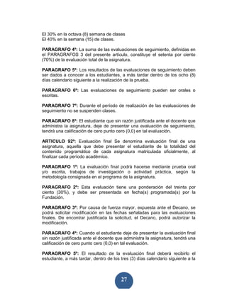 El 30% en la octava (8) semana de clases
El 40% en la semana (15) de clases.

PARAGRAFO 4º: La suma de las evaluaciones de seguimiento, definidas en
el PARAGRAFOS 3 del presente artículo, constituye el setenta por ciento
(70%) de la evaluación total de la asignatura.

PARAGRAFO 5º: Los resultados de las evaluaciones de seguimiento deben
ser dados a conocer a los estudiantes, a más tardar dentro de los ocho (8)
días calendario siguiente a la realización de la prueba.

PARAGRAFO 6º: Las evaluaciones de seguimiento pueden ser orales o
escritas.

PARAGRAFO 7º: Durante el período de realización de las evaluaciones de
seguimiento no se suspenden clases.

PARAGRAFO 8º: El estudiante que sin razón justificada ante el docente que
administra la asignatura, deje de presentar una evaluación de seguimiento,
tendrá una calificación de cero punto cero (0,0) en tal evaluación.

ARTICULO 92º: Evaluación final Se denomina evaluación final de una
asignatura, aquella que debe presentar el estudiante de la totalidad del
contenido programático de cada asignatura matriculada oficialmente, al
finalizar cada período académico.

PARAGRAFO 1º: La evaluación final podrá hacerse mediante prueba oral
y/o escrita, trabajos de investigación o actividad práctica, según la
metodología consignada en el programa de la asignatura.

PARAGRAFO 2º: Esta evaluación tiene una ponderación del treinta por
ciento (30%), y debe ser presentada en fecha(s) programada(s) por la
Fundación.

PARAGRAFO 3º: Por causa de fuerza mayor, expuesta ante el Decano, se
podrá solicitar modificación en las fechas señaladas para las evaluaciones
finales. De encontrar justificada la solicitud, el Decano, podrá autorizar la
modificación.

PARAGRAFO 4º: Cuando el estudiante deje de presentar la evaluación final
sin razón justificada ante el docente que administra la asignatura, tendrá una
calificación de cero punto cero (0,0) en tal evaluación.

PARAGRAFO 5º: El resultado de la evaluación final deberá recibirlo el
estudiante, a más tardar, dentro de los tres (3) días calendario siguiente a la



                                        27
 