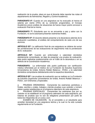 realización de la prueba, plazo en que el docente debe reportar las notas al
departamento de Admisiones, Registro y Control Académico.

PARAGRAFO 6º: Cuando en una asignatura se ha evacuado al menos el
setenta por ciento (70%) de su contenido programático, el Consejo
Académico previo análisis de situaciones de fuerza mayor podrá convocar a
evaluación final de la misma.

PARAGRAFO 7º: Estudiante que no se encuentre a paz y salvo con la
Fundación, no se le autorizará presentar exámenes finales.

PARÁGRAFO 8º: El docente deberá presentar a la decanatura además de la
evaluación cuantitativa, el análisis del comportamiento de cada uno de sus
alumnos.

ARTICULO 93º: La calificación final de una asignatura se obtiene de sumar
las ponderaciones de las evaluaciones de seguimiento más la ponderación
de la evaluación.

ARTICULO 94º: Cuando por enfermedad o calamidad doméstica
debidamente comprobada, se deje de presentar una prueba de evaluación,
ésta podrá realizarse posteriormente con el VoBo de la decanatura o en su
defecto de la Coordinación Académica.

PARAGRAFO: La enfermedad sólo podrá justificarse con certificación
médica refrendada por el médico de La Fundación de Estudios Superiores
Universitarios de Urabá, Antonio Roldán Betancur, -FESU-, y la calamidad
doméstica comprobarse debidamente ante la respectiva decanatura.

ARTICULO 95º: Las pruebas de evaluación que se realizan en La Fundación
de Estudios Superiores Universitarios de Urabá, Antonio Roldán Betancur, -
FESU-, son Ordinarias y Especiales:

a.     PRUEBAS ORDINARIAS. Comprende los exámenes periódicos y
finales, escritos u orales, trabajos y demás pruebas cuyo carácter y número
deben quedar establecidas en el programa calendario de cada asignatura.
b.     PRUEBAS ESPECIALES. Comprenden los exámenes que por su
carácter no se establecen en el programa calendario de cada asignatura, por
tratarse de pruebas que no son de obligatoria presentación por parte de
todos los integrantes de un curso y son:
       EXAMEN DE VALIDACIÓN. Es el concedido a un estudiante para
acreditar idoneidad en una asignatura teórica y la cual no ha sido cursada
regularmente en la Fundación.




                                       28
 