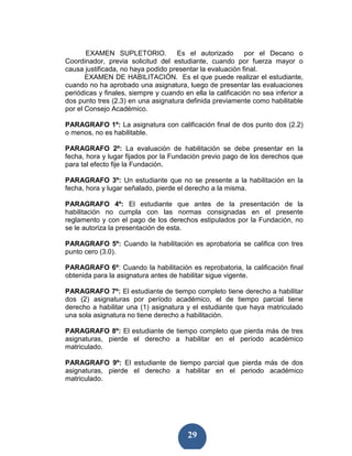 EXAMEN SUPLETORIO.           Es el autorizado        por el Decano o
Coordinador, previa solicitud del estudiante, cuando por fuerza mayor o
causa justificada, no haya podido presentar la evaluación final.
       EXAMEN DE HABILITACIÓN. Es el que puede realizar el estudiante,
cuando no ha aprobado una asignatura, luego de presentar las evaluaciones
periódicas y finales, siempre y cuando en ella la calificación no sea inferior a
dos punto tres (2.3) en una asignatura definida previamente como habilitable
por el Consejo Académico.

PARAGRAFO 1º: La asignatura con calificación final de dos punto dos (2.2)
o menos, no es habilitable.

PARAGRAFO 2º: La evaluación de habilitación se debe presentar en la
fecha, hora y lugar fijados por la Fundación previo pago de los derechos que
para tal efecto fije la Fundación.

PARAGRAFO 3º: Un estudiante que no se presente a la habilitación en la
fecha, hora y lugar señalado, pierde el derecho a la misma.

PARAGRAFO 4º: El estudiante que antes de la presentación de la
habilitación no cumpla con las normas consignadas en el presente
reglamento y con el pago de los derechos estipulados por la Fundación, no
se le autoriza la presentación de esta.

PARAGRAFO 5º: Cuando la habilitación es aprobatoria se califica con tres
punto cero (3.0).

PARAGRAFO 6º: Cuando la habilitación es reprobatoria, la calificación final
obtenida para la asignatura antes de habilitar sigue vigente.

PARAGRAFO 7º: El estudiante de tiempo completo tiene derecho a habilitar
dos (2) asignaturas por período académico, el de tiempo parcial tiene
derecho a habilitar una (1) asignatura y el estudiante que haya matriculado
una sola asignatura no tiene derecho a habilitación.

PARAGRAFO 8º: El estudiante de tiempo completo que pierda más de tres
asignaturas, pierde el derecho a habilitar en el período académico
matriculado.

PARAGRAFO 9º: El estudiante de tiempo parcial que pierda más de dos
asignaturas, pierde el derecho a habilitar en el periodo académico
matriculado.




                                         29
 