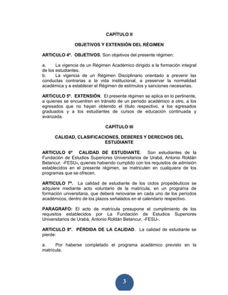 CAPÍTULO II

               OBJETIVOS Y EXTENSIÓN DEL RÉGIMEN

ARTICULO 4º. OBJETIVOS. Son objetivos del presente régimen:

a.     La vigencia de un Régimen Académico dirigido a la formación integral
de los estudiantes.
b.     La vigencia de un Régimen Disciplinario orientado a prevenir las
conductas contrarias a la vida institucional, a preservar la normalidad
académica y a establecer el Régimen de estímulos y sanciones necesarias.

ARTICULO 5º. EXTENSIÓN. El presente régimen se aplica en lo pertinente,
a quienes se encuentren en tránsito de un período académico a otro, a los
egresados que no hayan obtenido el título respectivo, a los egresados
graduados y a los estudiantes de cursos de educación continuada y
avanzada.

                              CAPÍTULO III

      CALIDAD, CLASIFICACIONES, DEBERES Y DERECHOS DEL
                         ESTUDIANTE

ARTICULO 6º CALIDAD DE ESTUDIANTE. Son estudiantes de la
Fundación de Estudios Superiores Universitarios de Urabá, Antonio Roldán
Betancur, -FESU-, quienes habiendo cumplido con los requisitos de admisión
establecidos en el presente régimen, se matriculen en cualquiera de los
programas que se ofrecen.

ARTICULO 7º. La calidad de estudiante de los ciclos propedéuticos se
adquiere mediante acto voluntario de la matrícula, en un programa de
formación universitaria, que deberá renovarse en cada uno de los períodos
académicos, dentro de los plazos señalados en el calendario respectivo.

PARAGRAFO: El acto de matrícula presupone el cumplimiento de los
requisitos establecidos por La Fundación de Estudios Superiores
Universitarios de Urabá, Antonio Roldán Betancur, -FESU-.

ARTICULO 8º. PÉRDIDA DE LA CALIDAD. La calidad de estudiante se
pierde:

a.    Por haberse completado el programa académico previsto en la
matrícula.




                                       3
 