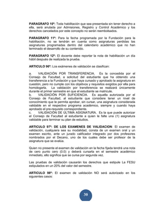 PARAGRAFO 10º: Toda habilitación que sea presentada sin tener derecho a
ella, será anulada por Admisiones, Registro y Control Académico y los
derechos cancelados por este concepto no serán reembolsados.

PARAGRAFO 11º: Para la fecha programada por la Fundación para la
habilitación, no se tendrán en cuenta como asignaturas perdidas las
asignaturas programadas dentro del calendario académico que no han
terminado el desarrollo de su contenido.

PARAGRAFO 12º: El docente debe reportar la nota de habilitación un día
hábil después de realizada la prueba.

ARTICULO 96º: Los exámenes de validación se clasifican:

a.     VALIDACIÓN POR TRANSFERENCIA. Es la concedida por el
Consejo de Facultad, a solicitud del estudiante que ha obtenido una
transferencia a la Fundación y que haya cursado y aprobado la asignatura en
cuestión, pero no cumple con los objetivos y requisitos exigidos por ella para
homologarla. La validación por transferencia se realizará únicamente
durante el primer semestre en que el estudiante se matricule.
b.     VALIDACIÓN POR SUFICIENCIA. Es aquella autorizada por el
Consejo de Facultad, al estudiante que considere tener un nivel de
conocimiento que le permita aprobar, sin cursar, una asignatura considerada
validable en el respectivo programa académico, siempre y cuando haya
aprobado el pre-requisito correspondiente.
c.     VALIDACIÓN DE ÚLTIMA ASIGNATURA. Es la que puede autorizar
el Consejo de Facultad al estudiante a quien le falte una (1) asignatura
validable para terminar su plan de estudios.

ARTICULO 97º: DE LOS EXAMENES DE VALIDACION: El examen de
validación, cualquiera sea su modalidad, consta de un examen oral y un
examen escrito, ante un jurado calificador integrado por dos profesores
nombrados por el Decano, uno de los cuales debe ser profesor de la
asignatura que se evalúa.

Quien no presente el examen de validación en la fecha fijada tendrá una nota
de cero punto cero (0.0) y deberá cursarla en el semestre académico
inmediato, ello significa que se cursa por segunda vez.

Las pruebas de validación causarán los derechos que estipule La FESU
estipulados en un 20% del valor del semestre.

ARTICULO 98º: El examen de validación NO será autorizado en los
siguientes casos:




                                        30
 