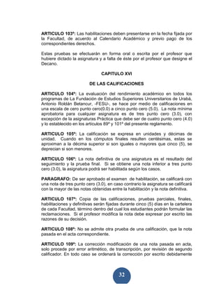ARTICULO 103º: Las habilitaciones deben presentarse en la fecha fijada por
la Facultad, de acuerdo al Calendario Académico y previo pago de los
correspondientes derechos.

Estas pruebas se efectuarán en forma oral o escrita por el profesor que
hubiere dictado la asignatura y a falta de éste por el profesor que designe el
Decano.

                                CAPITULO XVI

                         DE LAS CALIFICACIONES

ARTICULO 104º: La evaluación del rendimiento académico en todos los
programas de La Fundación de Estudios Superiores Universitarios de Urabá,
Antonio Roldán Betancur, -FESU-, se hace por medio de calificaciones en
una escala de cero punto cero(0.0) a cinco punto cero (5.0). La nota mínima
aprobatoria para cualquier asignatura es de tres punto cero (3.0), con
excepción de la asignaturas Práctica que debe ser de cuatro punto cero (4.0)
y lo establecido en los artículos 89º y 101º del presente reglamento.

ARTICULO 105º: La calificación se expresa en unidades y décimas de
unidad. Cuando en los cómputos finales resulten centésimas, estas se
aproximan a la décima superior si son iguales o mayores que cinco (5), se
deprecian si son menores.

ARTICULO 106º: La nota definitiva de una asignatura es el resultado del
seguimiento y la prueba final. Si se obtiene una nota inferior a tres punto
cero (3.0), la asignatura podrá ser habilitada según los casos.

PARAGRAFO: De ser aprobado el examen de habilitación, se calificará con
una nota de tres punto cero (3.0), en caso contrario la asignatura se calificará
con la mayor de las notas obtenidas entre la habilitación y la nota definitiva.

ARTICULO 107º: Copia de las calificaciones, pruebas parciales, finales,
habilitaciones y definitivas serán fijadas durante cinco (5) días en la cartelera
de cada Facultad, término dentro del cual los estudiantes podrán formular las
reclamaciones. Si el profesor modifica la nota debe expresar por escrito las
razones de su decisión.

ARTICULO 108º: No se admite otra prueba de una calificación, que la nota
pasada en el acta correspondiente.

ARTICULO 109º: La corrección modificación de una nota pasada en acta,
solo procede por error aritmético, de transcripción, por revisión de segundo
calificador. En todo caso se ordenará la corrección por escrito debidamente



                                         32
 