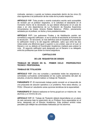 motivada, siempre y cuando se hubiere presentado dentro de los cinco (5)
días siguientes a la publicación de las notas de la prueba respectiva.

ARTICULO 110º: Toda prueba o evento evaluativo escrito será susceptible
de revisión por el profesor respectivo, si lo solicitara el estudiante en el
momento mismo de la devolución, la que deberá efectuarse en el aula de
clase o en otra dependencia de La Fundación de Estudios Superiores
Universitarios de Urabá, Antonio Roldán Betancur, -FESU-, previamente
señalada por el profesor, en fecha y hora predeterminadas.

ARTICULO 111º: Los exámenes Finales y de Habilitación podrán ser
sometidos a segundo calificador, si así lo solicita el estudiante al momento de
la devolución. En tal evento, la nota definitiva será el resultado de promediar
la calificación inicial y la del segundo calificador, salvo que entre las dos
notas exista una diferencia igual o superior a una unidad, caso en el cual, el
Decano o en su defecto el Coordinador Académico mediará para aclarar la
nota. El segundo calificador será designado por el Decano o su delegado
entre los profesores que dicten la misma asignatura.

                               CAPITULO XVII

                     DE LOS REQUISITOS DE GRADO

TRABAJO DE GRADO EN EL                 PRIMER CICLO         PROPEDEUTICO
TECNICO PROFESIONAL

TRABAJO DE TITULACION

ARTICULO 112º: Una vez cursadas y aprobadas todas las asignaturas y
actividades curriculares contempladas en los cuatro semestres del plan de
estudios, el alumno deberá realizar un trabajo de Titulación.

PARAGRAFO 1º: El mencionado trabajo podrá consistir en el desarrollo de
una propuesta de solución operativa a un problema. Para estos efectos, La
FESU Ofrecerá al estudiante varias opciones temáticas de la especialidad.

PARAGRAFO 2º: Deberá realizarse en forma grupal con un máximo de tres
alumnos y un mínimo de uno.

ARTICULO 113º: El Trabajo de Titulación deberá desarrollarse en un plazo
de seis semanas bajo la supervisión de un Profesor Guía especialista en el
tema, designado por el Director Académico. Este profesor emitirá notas
parciales que reflejen las actividades realizadas por los alumnos.




                                        33
 