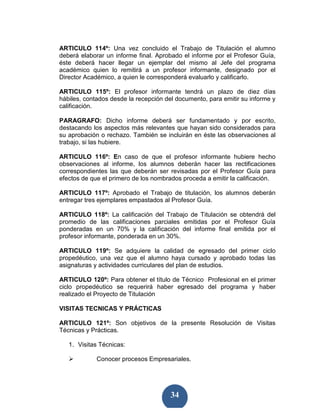 ARTICULO 114º: Una vez concluido el Trabajo de Titulación el alumno
deberá elaborar un informe final. Aprobado el informe por el Profesor Guía,
éste deberá hacer llegar un ejemplar del mismo al Jefe del programa
académico quien lo remitirá a un profesor informante, designado por el
Director Académico, a quien le corresponderá evaluarlo y calificarlo.

ARTICULO 115º: El profesor informante tendrá un plazo de diez días
hábiles, contados desde la recepción del documento, para emitir su informe y
calificación.

PARAGRAFO: Dicho informe deberá ser fundamentado y por escrito,
destacando los aspectos más relevantes que hayan sido considerados para
su aprobación o rechazo. También se incluirán en éste las observaciones al
trabajo, si las hubiere.

ARTICULO 116º: En caso de que el profesor informante hubiere hecho
observaciones al informe, los alumnos deberán hacer las rectificaciones
correspondientes las que deberán ser revisadas por el Profesor Guía para
efectos de que el primero de los nombrados proceda a emitir la calificación.

ARTICULO 117º: Aprobado el Trabajo de titulación, los alumnos deberán
entregar tres ejemplares empastados al Profesor Guía.

ARTICULO 118º: La calificación del Trabajo de Titulación se obtendrá del
promedio de las calificaciones parciales emitidas por el Profesor Guía
ponderadas en un 70% y la calificación del informe final emitida por el
profesor informante, ponderada en un 30%.

ARTICULO 119º: Se adquiere la calidad de egresado del primer ciclo
propedéutico, una vez que el alumno haya cursado y aprobado todas las
asignaturas y actividades curriculares del plan de estudios.

ARTICULO 120º: Para obtener el título de Técnico Profesional en el primer
ciclo propedéutico se requerirá haber egresado del programa y haber
realizado el Proyecto de Titulación

VISITAS TECNICAS Y PRÁCTICAS

ARTICULO 121º: Son objetivos de la presente Resolución de Visitas
Técnicas y Prácticas.

   1. Visitas Técnicas:

             Conocer procesos Empresariales.




                                       34
 
