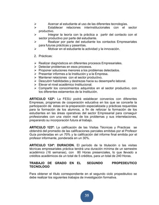 Acercar al estudiante al uso de las diferentes tecnologías.
             Establecer relaciones interinstitucionales con el sector
      productivo.
             Integrar la teoría con la práctica a partir del contacto con el
      sector productivo por parte del estudiante.
             Realizar por parte del estudiante los contactos Empresariales
      para futuras prácticas y pasantías.
             Motivar en el estudiante la actividad y la innovación.

   2. Prácticas:

      Realizar diagnósticos en diferentes procesos Empresariales.
      Detectar problemas en esos procesos.
      Proponer soluciones menores a los problemas detectados.
      Presentar informes a la Institución y a la Empresa.
      Mantener relaciones con el sector productivo.
      Descubrir habilidades y destrezas hacia su desempeño laboral.
      Elevar el nivel académico Institucional.
      Compartir los conocimientos adquiridos en el sector productivo, con
      los diferentes estamentos de la Institución.

ARTICULO 122º: La FESU podrá establecer convenios con diferentes
Empresas, programas de cooperación educativa en los que se concerte la
participación de éstas en la preparación especializada y prácticas requeridas
para la formación de los alumnos, a fin de reforzar la formación de los
estudiantes en las áreas operativas del sector Empresarial para conseguir
profesionales con una visión real de los problemas y sus interrelaciones,
preparando su incorporación futura al trabajo.

ARTICULO 123º: La calificación de las Visitas Técnicas y Practicas se
obtendrá del promedio de las calificaciones parciales emitidas por el Profesor
Guía ponderadas en un 70% y la calificación del informe final emitida por el
profesor informante, ponderada en un 30%.

ARTICULO 124º: DURACION. El período de la titulación o las visitas
técnicas empresariales práctica tendrá una duración mínima de un semestre
académico (16 semanas), con 80 Horas presenciales, lo que llevado a
créditos académicos da un total de 5 créditos, para un total de 240 Horas.

TRABAJO DE GRADO EN EL                   SEGUNDO           PROPEDEUTICO
TECNOLOGO

Para obtener el título correspondiente en el segundo ciclo propedéutico se
debe realizar los siguientes trabajos de investigación formativa.




                                        35
 