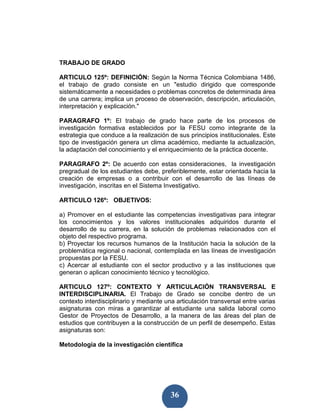 TRABAJO DE GRADO

ARTICULO 125º: DEFINICIÓN: Según la Norma Técnica Colombiana 1486,
el trabajo de grado consiste en un "estudio dirigido que corresponde
sistemáticamente a necesidades o problemas concretos de determinada área
de una carrera; implica un proceso de observación, descripción, articulación,
interpretación y explicación."

PARAGRAFO 1º: El trabajo de grado hace parte de los procesos de
investigación formativa establecidos por la FESU como integrante de la
estrategia que conduce a la realización de sus principios institucionales. Este
tipo de investigación genera un clima académico, mediante la actualización,
la adaptación del conocimiento y el enriquecimiento de la práctica docente.

PARAGRAFO 2º: De acuerdo con estas consideraciones, la investigación
pregradual de los estudiantes debe, preferiblemente, estar orientada hacia la
creación de empresas o a contribuir con el desarrollo de las líneas de
investigación, inscritas en el Sistema Investigativo.

ARTICULO 126º: OBJETIVOS:

a) Promover en el estudiante las competencias investigativas para integrar
los conocimientos y los valores institucionales adquiridos durante el
desarrollo de su carrera, en la solución de problemas relacionados con el
objeto del respectivo programa.
b) Proyectar los recursos humanos de la Institución hacia la solución de la
problemática regional o nacional, contemplada en las líneas de investigación
propuestas por la FESU.
c) Acercar al estudiante con el sector productivo y a las instituciones que
generan o aplican conocimiento técnico y tecnológico.

ARTICULO 127º: CONTEXTO Y ARTICULACIÓN TRANSVERSAL E
INTERDISCIPLINARIA. El Trabajo de Grado se concibe dentro de un
contexto interdisciplinario y mediante una articulación transversal entre varias
asignaturas con miras a garantizar al estudiante una salida laboral como
Gestor de Proyectos de Desarrollo, a la manera de las áreas del plan de
estudios que contribuyen a la construcción de un perfil de desempeño. Estas
asignaturas son:

Metodología de la investigación científica




                                         36
 