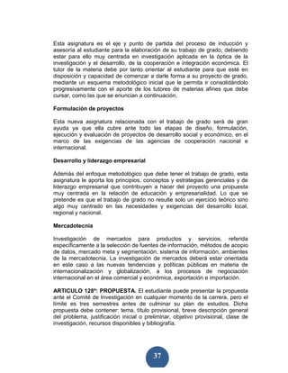 Esta asignatura es el eje y punto de partida del proceso de inducción y
asesoría al estudiante para la elaboración de su trabajo de grado, debiendo
estar para ello muy centrada en investigación aplicada en la óptica de la
investigación y el desarrollo, de la cooperación e integración económica. El
tutor de la materia debe por tanto orientar al estudiante para que esté en
disposición y capacidad de comenzar a darle forma a su proyecto de grado,
mediante un esquema metodológico inicial que le permita ir consolidándolo
progresivamente con el aporte de los tutores de materias afines que debe
cursar, como las que se enuncian a continuación.

Formulación de proyectos

Esta nueva asignatura relacionada con el trabajo de grado será de gran
ayuda ya que ella cubre ante todo las etapas de diseño, formulación,
ejecución y evaluación de proyectos de desarrollo social y económico, en el
marco de las exigencias de las agencias de cooperación nacional e
internacional.

Desarrollo y liderazgo empresarial

Además del enfoque metodológico que debe tener el trabajo de grado, esta
asignatura le aporta los principios, conceptos y estrategias gerenciales y de
liderazgo empresarial que contribuyen a hacer del proyecto una propuesta
muy centrada en la relación de educación y empresarialidad. Lo que se
pretende es que el trabajo de grado no resulte solo un ejercicio teórico sino
algo muy centrado en las necesidades y exigencias del desarrollo local,
regional y nacional.

Mercadotecnia

Investigación de mercados para productos y servicios, referida
específicamente a la selección de fuentes de información, métodos de acopio
de datos, mercado meta y segmentación, sistema de información, ambientes
de la mercadotecnia. La investigación de mercados deberá estar orientada
en este caso a las nuevas tendencias y políticas públicas en materia de
internacionalización y globalización, a los procesos de negociación
internacional en el área comercial y económica, exportación e importación.

ARTICULO 128º: PROPUESTA. El estudiante puede presentar la propuesta
ante el Comité de Investigación en cualquier momento de la carrera, pero el
límite es tres semestres antes de culminar su plan de estudios. Dicha
propuesta debe contener: tema, título provisional, breve descripción general
del problema, justificación inicial o preliminar, objetivo provisional, clase de
investigación, recursos disponibles y bibliografía.




                                         37
 