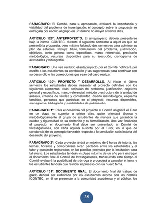 PARAGRAFO: El Comité, para la aprobación, evaluará la importancia y
viabilidad del problema de investigación; el concepto sobre la propuesta se
entregará por escrito al grupo en un término no mayor a treinta días.

ARTICULO 129º: ANTEPROYECTO. El anteproyecto deberá presentarse
bajo la norma ICONTEC, durante el siguiente semestre a aquel en que se
presentó la propuesta, pero máximo faltando dos semestres para culminar su
plan de estudios. Incluye: título, formulación del problema, justificación,
objetivos, tanto general como específicos, marco referencial, prediseño
metodológico, recursos disponibles para su ejecución, cronograma de
actividades y bibliografía.

PARAGRAFO: Una vez recibido el anteproyecto por el Comité notificará por
escrito a los estudiantes su aprobación y las sugerencias para continuar con
su desarrollo o las correcciones que sean del caso realizar.

ARTICULO 130º: PROYECTO Y DESARROLLO. Al iniciar el último
semestre los estudiantes deben presentar el proyecto definitivo con los
siguientes elementos: título, definición del problema, justificación, objetivos
general y específicos, marco referencial, método o estructura de la unidad de
análisis, criterios de validez y confiabilidad, diseño metodológico, esquema
temático, personas que participan en el proyecto, recursos disponibles,
cronograma, bibliografía y posibilidades de publicación.

PARAGRAFO 1º: Para el desarrollo del proyecto el Comité asignará el Tutor
en un plazo no superior a quince días, quien orientará técnica y
metodológicamente al grupo de estudiantes de manera que garantice la
calidad y rigurosidad de su contenido y su formalización. Una vez finalizado
el proyecto, el documento final debe ser presentado al Comité de
Investigaciones, con carta adjunta suscrita por el Tutor, en la que dé
constancia de su concepto favorable respecto a la conclusión satisfactoria del
desarrollo del proyecto.

PARAGRAFO 2º: Cada proyecto tendrá un máximo de 6 horas de tutoría, las
fechas, horarios y compromisos serán pactados entre los estudiantes y el
tutor y quedarán registrados en las planillas previstas por la institución para
tal efecto. Los estudiantes tendrán un plazo máximo de un año para entregar
el documento final al Comité de Investigaciones, transcurrido este tiempo el
Comité evaluará la posibilidad de prórroga o procederá a cancelar el tema y
los estudiantes tendrán que reiniciar el proceso con un nuevo tema.

ARTICULO 131º: DOCUMENTO FINAL. El documento final del trabajo de
grado deberá ser elaborado por los estudiantes acorde con las normas
ICONTEC, en él se presentan a la comunidad académica y al público, los




                                        38
 