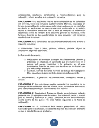 antecedentes, resultados, conclusiones y recomendaciones            para   su
validación y el uso social de la investigación formativa.

PARAGRAFO 1º: El documento final no es una ampliación de los contenidos
del proyecto, tiene una estructura cualitativamente diferente, organizada en
torno a las variables del problema que determinan cada uno de los capítulos,
en donde su explicación y/o comprensión está sustentada en la revisión
teórica o conceptual elaborada, con la cual se interpreta la información
recolectada sobre la variable. Este esquema general es ilustrativo, cómo
funcione depende de las características de cada proyecto y del consenso
académico de la carrera.

PARAGRAFO 2º: El conteniendo del documento final tendrá como mínimo la
siguiente estructura:

a. Preliminares: Tapa o pasta, guardas, cubierta, portada, página de
aceptación, página de dedicatoria.

b. Cuerpo del documento:

          Introducción. Se destacan el origen, los antecedentes (teóricos y
          prácticos), los objetivos, el significado que el estudio tiene en el
          avance del campo respectivo y la aplicación en el área
          investigativa. Además, se mencionan los alcances, las limitaciones
          y la metodología empleada.
          Capítulos. Son las divisiones mayores del trabajo de investigación.
          Ellos estructuran la parte central o desarrollo del documento.

c. Complementario. Sugerencias, recomendaciones, bibliografía, índices y
anexos.

PARAGRAFO 3º: Los estudiantes podrán presentar los resultados de su
investigación en diferentes soportes: casete, video, multimedia, entre otros,
pero siempre respaldado por un documento final impreso

PARAGRAFO 4º: Concluido el Trabajo de Grado, los estudiantes deberán
presentar dos (2) ejemplares del documento final al comité y este lo enviará
para su revisión y evaluación al Jurado Calificador, el cual emitirá concepto
escrito dentro de los quince (15) días hábiles siguientes a la fecha de
notificación.

PARAGRAFO 5º: El documento final deberá presentarse al Jurado
Calificador para su evaluación, con sesenta (60) días de antelación a la fecha
en que el estudiante espera graduarse.




                                        39
 