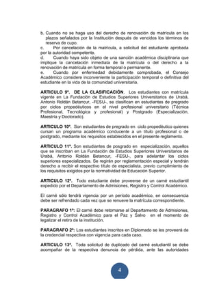 b. Cuando no se haga uso del derecho de renovación de matrícula en los
   plazos señalados por la Institución después de vencidos los términos de
   reserva de cupo.
c.     Por cancelación de la matrícula, a solicitud del estudiante aprobada
por la autoridad competente.
d.     Cuando haya sido objeto de una sanción académica disciplinaria que
implique la cancelación inmediata de la matrícula o del derecho a la
renovación de matrícula en forma temporal o permanente.
e.     Cuando por enfermedad debidamente comprobada, el Consejo
Académico considere inconveniente la participación temporal o definitiva del
estudiante en la vida de la comunidad universitaria.

ARTICULO 9º. DE LA CLASIFICACIÓN. Los estudiantes con matrícula
vigente en La Fundación de Estudios Superiores Universitarios de Urabá,
Antonio Roldán Betancur, -FESU-, se clasifican en estudiantes de pregrado
por ciclos propedéuticos en el nivel profesional universitario (Técnica
Profesional, Tecnológica y profesional) y Postgrado (Especialización,
Maestría y Doctorado).

ARTICULO 10º. Son estudiantes de pregrado en ciclo propedéutico quienes
cursan un programa académico conducente a un título profesional o de
postgrado, mediante los requisitos establecidos en el presente reglamento.

ARTICULO 11º. Son estudiantes de posgrado en especialización, aquellos
que se inscriban en La Fundación de Estudios Superiores Universitarios de
Urabá, Antonio Roldán Betancur, -FESU-, para adelantar los ciclos
superiores especializados. Se regirán por reglamentación especial y tendrán
derecho a recibir el respectivo título de especialista, previo cumplimiento de
los requisitos exigidos por la normatividad de Educación Superior.

ARTICULO 12º. Todo estudiante debe proveerse de un carné estudiantil
expedido por el Departamento de Admisiones, Registro y Control Académico.

El carné sólo tendrá vigencia por un período académico, en consecuencia
debe ser refrendado cada vez que se renueve la matrícula correspondiente.

PARAGRAFO 1º: El carné debe retornarse al Departamento de Admisiones,
Registro y Control Académico para el Paz y Salvo en el momento de
legalizar el retiro de la institución.

PARAGRAFO 2º: Los estudiantes inscritos en Diplomado se les proveerá de
la credencial respectiva con vigencia para cada caso.

ARTICULO 13º. Toda solicitud de duplicado del carné estudiantil se debe
acompañar de la respectiva denuncia de pérdida, ante las autoridades



                                        4
 