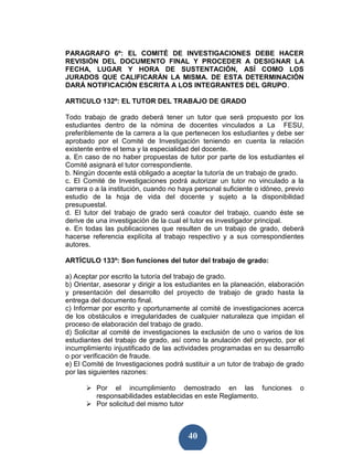 PARAGRAFO 6º: EL COMITÉ DE INVESTIGACIONES DEBE HACER
REVISIÓN DEL DOCUMENTO FINAL Y PROCEDER A DESIGNAR LA
FECHA, LUGAR Y HORA DE SUSTENTACIÓN, ASÍ COMO LOS
JURADOS QUE CALIFICARÁN LA MISMA. DE ESTA DETERMINACIÓN
DARÁ NOTIFICACIÓN ESCRITA A LOS INTEGRANTES DEL GRUPO.

ARTICULO 132º: EL TUTOR DEL TRABAJO DE GRADO

Todo trabajo de grado deberá tener un tutor que será propuesto por los
estudiantes dentro de la nómina de docentes vinculados a La FESU,
preferiblemente de la carrera a la que pertenecen los estudiantes y debe ser
aprobado por el Comité de Investigación teniendo en cuenta la relación
existente entre el tema y la especialidad del docente.
a. En caso de no haber propuestas de tutor por parte de los estudiantes el
Comité asignará el tutor correspondiente.
b. Ningún docente está obligado a aceptar la tutoría de un trabajo de grado.
c. El Comité de Investigaciones podrá autorizar un tutor no vinculado a la
carrera o a la institución, cuando no haya personal suficiente o idóneo, previo
estudio de la hoja de vida del docente y sujeto a la disponibilidad
presupuestal.
d. El tutor del trabajo de grado será coautor del trabajo, cuando éste se
derive de una investigación de la cual el tutor es investigador principal.
e. En todas las publicaciones que resulten de un trabajo de grado, deberá
hacerse referencia explícita al trabajo respectivo y a sus correspondientes
autores.

ARTÍCULO 133º: Son funciones del tutor del trabajo de grado:

a) Aceptar por escrito la tutoría del trabajo de grado.
b) Orientar, asesorar y dirigir a los estudiantes en la planeación, elaboración
y presentación del desarrollo del proyecto de trabajo de grado hasta la
entrega del documento final.
c) Informar por escrito y oportunamente al comité de investigaciones acerca
de los obstáculos e irregularidades de cualquier naturaleza que impidan el
proceso de elaboración del trabajo de grado.
d) Solicitar al comité de investigaciones la exclusión de uno o varios de los
estudiantes del trabajo de grado, así como la anulación del proyecto, por el
incumplimiento injustificado de las actividades programadas en su desarrollo
o por verificación de fraude.
e) El Comité de Investigaciones podrá sustituir a un tutor de trabajo de grado
por las siguientes razones:

          Por el incumplimiento demostrado en las funciones                  o
          responsabilidades establecidas en este Reglamento.
          Por solicitud del mismo tutor



                                        40
 
