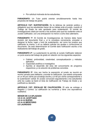 Por solicitud motivada de los estudiantes.

PARAGRAFO: Un Tutor podrá orientar simultáneamente hasta tres
proyectos de trabajo de grado.

ARTICULO 134º: SUSTENTACIÓN. Es la defensa de carácter público y
obligatorio que los estudiantes hacen de su trabajo ante el jurado, cuando el
Trabajo de Grado ha sido aprobado para sustentación. El comité de
investigaciones citará por escrito a los autores para que los sustenten ante el
Jurado Calificador, con una anticipación no menor a ocho días calendario.

PARAGRAFO 1º: El Comité de Investigaciones de Carrera debe hacer
revisión del documento final y, sí lo considera conveniente, proceder a
designar la fecha, lugar y hora de sustentación, así como los jurados que
calificarán la misma, o en su defecto solicitar los ajustes o correcciones al
documento. De esta determinación el Comité dará notificación escrita a los
realizadores del trabajo de grado.

PARAGRAFO 2º: La sustentación le permite al Jurado Calificador elaborar
un juicio acerca del trabajo de grado en relación con los siguientes aspectos:

          Calidad, profundidad, creatividad, conceptualización y métodos
          aplicados.
          Capacidad analítica e investigativa
          Aportes al desarrollo del área del conocimiento de programa
          respectivos y a la solución de problemas concretos

PARAGRAFO 3º: Una vez hecha la exposición el jurado se reunirá en
recinto cerrado para deliberar y acordar la calificación, que estará compuesta
en un 40 por ciento por el trabajo escrito y un 60 por ciento correspondiente a
la sustentación verbal. El Jurado convocará seguidamente a los estudiantes
ante los cuales se leerá el Acta de Calificación de Trabajo de Grado y se
justificará su decisión.

ARTICULO 135º: ESCALAS DE CALIFICACIÓN. El acta se entrega a
Registro y Control. La calificación es numérica y tiene una equivalencia
cualitativa:

MENOR DE 3.0 APLAZADO
3.0 A 3.9. ACEPTADO
4.0 A 4.4 BUENO
4.5 A 4.9 MERITORIO
5.0 LAUREADO




                                        41
 
