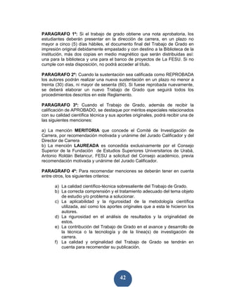 PARAGRAFO 1º: Si el trabajo de grado obtiene una nota aprobatoria, los
estudiantes deberán presentar en la dirección de carrera, en un plazo no
mayor a cinco (5) días hábiles, el documento final del Trabajo de Grado en
impresión original debidamente empastado y con destino a la Biblioteca de la
institución, más dos copias en medio magnético que serán distribuidas así:
una para la biblioteca y una para el banco de proyectos de La FESU. Si no
cumple con esta disposición, no podrá acceder al título.

PARAGRAFO 2º: Cuando la sustentación sea calificada como REPROBADA
los autores podrán realizar una nueva sustentación en un plazo no menor a
treinta (30) días, ni mayor de sesenta (60). Si fuese reprobada nuevamente,
se deberá elaborar un nuevo Trabajo de Grado que seguirá todos los
procedimientos descritos en este Reglamento.

PARAGRAFO 3º: Cuando el Trabajo de Grado, además de recibir la
calificación de APROBADO, se destaque por méritos especiales relacionados
con su calidad científica técnica y sus aportes originales, podrá recibir una de
las siguientes menciones:

a) La mención MERITORIA que concede el Comité de Investigación de
Carrera, por recomendación motivada y unánime del Jurado Calificador y del
Director de Carrera
b) La mención LAUREADA es concedida exclusivamente por el Consejo
Superior de la Fundación de Estudios Superiores Universitarios de Urabá,
Antonio Roldán Betancur, FESU a solicitud del Consejo académico, previa
recomendación motivada y unánime del Jurado Calificador.

PARAGRAFO 4º: Para recomendar menciones se deberán tener en cuenta
entre otros, los siguientes criterios:

      a) La calidad científico-técnica sobresaliente del Trabajo de Grado.
      b) La correcta comprensión y el tratamiento adecuado del tema objeto
         de estudio y/o problema a solucionar.
      c) La aplicabilidad y la rigurosidad de la metodología científica
         utilizada, así como los aportes originales que a esta le hicieron los
         autores.
      d) La rigurosidad en el análisis de resultados y la originalidad de
         estos.
      e) La contribución del Trabajo de Grado en el avance y desarrollo de
         la técnica o la tecnología y de la línea(s) de investigación de
         carrera.
      f) La calidad y originalidad del Trabajo de Grado se tendrán en
         cuenta para recomendar su publicación.




                                         42
 
