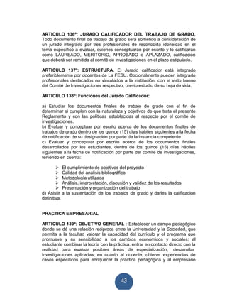 ARTICULO 136º: JURADO CALIFICADOR DEL TRABAJO DE GRADO.
Todo documento final de trabajo de grado será sometido a consideración de
un jurado integrado por tres profesionales de reconocida idoneidad en el
tema específico a evaluar, quienes conceptuarán por escrito y lo calificarán
como LAUREADO, MERITORIO, APROBADO o APLAZADO, calificación
que deberá ser remitida al comité de investigaciones en el plazo estipulado.

ARTICULO 137º: ESTRUCTURA. El Jurado calificador está integrado
preferiblemente por docentes de La FESU. Opcionalmente pueden integrarlo
profesionales destacados no vinculados a la institución, con el visto bueno
del Comité de Investigaciones respectivo, previo estudio de su hoja de vida.

ARTICULO 138º: Funciones del Jurado Calificador:

a) Estudiar los documentos finales de trabajo de grado con el fin de
determinar si cumplen con la naturaleza y objetivos de que trata el presente
Reglamento y con las políticas establecidas al respecto por el comité de
investigaciones.
b) Evaluar y conceptuar por escrito acerca de los documentos finales de
trabajos de grado dentro de los quince (15) días hábiles siguientes a la fecha
de notificación de su designación por parte de la instancia competente
c) Evaluar y conceptuar por escrito acerca de los documentos finales
desarrollados por los estudiantes, dentro de los quince (15) días hábiles
siguientes a la fecha de notificación por parte del comité de investigaciones,
teniendo en cuenta:

            El cumplimiento de objetivos del proyecto
            Calidad del análisis bibliográfico
            Metodología utilizada
            Análisis, interpretación, discusión y validez de los resultados
            Presentación y organización del trabajo
d) Asistir a la sustentación de los trabajos de grado y darles la calificación
definitiva.


PRACTICA EMPRESARIAL

ARTICULO 139º: OBJETIVO GENERAL : Establecer un campo pedagógico
donde se dé una relación reciproca entre la Universidad y la Sociedad, que
permita a la facultad valorar la capacidad del currículo y el programa que
promueve y su sensibilidad a los cambios económicos y sociales; al
estudiante combinar la teoría con la práctica, entrar en contacto directo con la
realidad para evaluar posibles áreas de especialización, desarrollar
investigaciones aplicadas; en cuanto al docente, obtener experiencias de
casos específicos para enriquecer la practica pedagógica y al empresario



                                         43
 